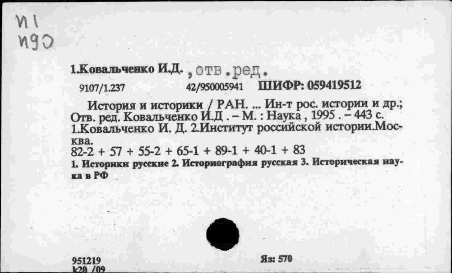 ﻿УН
1 .Ковальченко ИД. , ОТВ . реД.
9107/1.237	42/950005941 ШИФР: 059419512
История и историки / РАН. ... Ин-т рос. истории и др.; Отв. ред. Ковальченко ИД . - М.: Наука, 1995 . - 443 с.
1 Ковальченко И. Д. 2.Институт российской истории.Мос-ква.
82-2 + 57 + 55-2 + 65-1 + 89-1 + 40-1 + 83
1» Историки русские 2. Историография русская 3. Историческая наука в РФ
951219
к20 /09
Я® 570